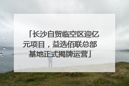 长沙自贸临空区迎亿元项目，益选佰联总部基地正式揭牌运营