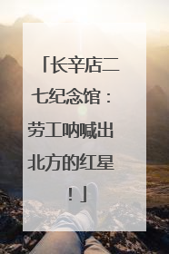 长辛店二七纪念馆：劳工呐喊出北方的红星！