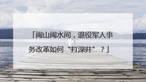闽山闽水间，退役军人事务改革如何“打深井”？