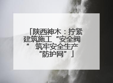 陕西神木：拧紧建筑施工“安全阀” 筑牢安全生产“防护网”