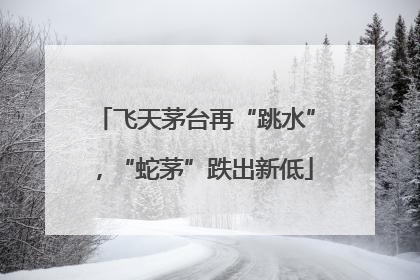 飞天茅台再“跳水”，“蛇茅”跌出新低