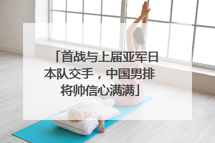首战与上届亚军日本队交手，中国男排将帅信心满满