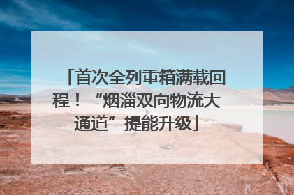 首次全列重箱满载回程！“烟淄双向物流大通道”提能升级