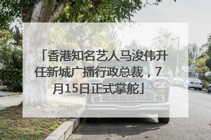 香港知名艺人马浚伟升任新城广播行政总裁，7月15日正式掌舵