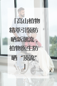 高山植物精萃引领防晒新潮流，植物医生防晒“顶流”