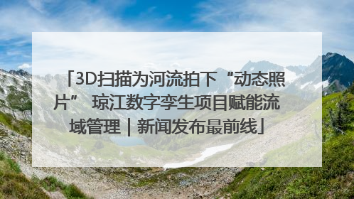 3D扫描为河流拍下“动态照片” 琼江数字孪生项目赋能流域管理｜新闻发布最前线