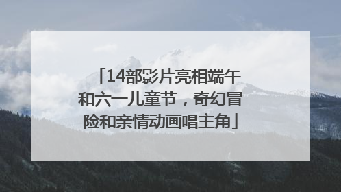 14部影片亮相端午和六一儿童节，奇幻冒险和亲情动画唱主角