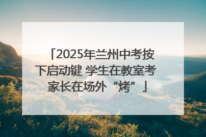 2025年兰州中考按下启动键 学生在教室考 家长在场外“烤”