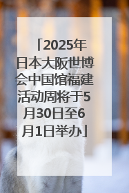 2025年日本大阪世博会中国馆福建活动周将于5月30日至6月1日举办