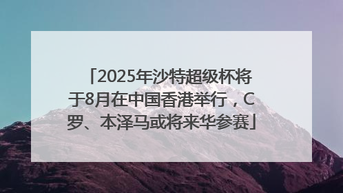 2025年沙特超级杯将于8月在中国香港举行，C罗、本泽马或将来华参赛