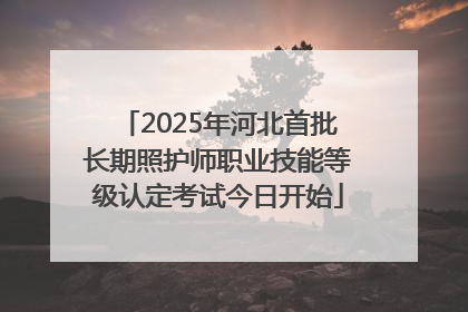 2025年河北首批长期照护师职业技能等级认定考试今日开始