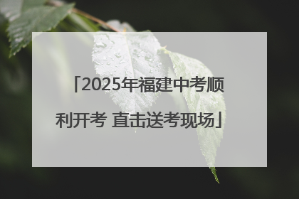 2025年福建中考顺利开考 直击送考现场