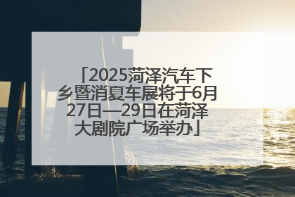 2025菏泽汽车下乡暨消夏车展将于6月27日—29日在菏泽大剧院广场举办