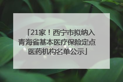 21家！西宁市拟纳入青海省基本医疗保险定点医药机构名单公示
