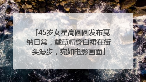 45岁女星高圆圆发布戛纳日常，戴草帽穿白裙在街头漫步，宛如电影画面