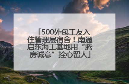 500外包工友入住管理层宿舍！南通启东海工基地用“腾房诚意”拴心留人