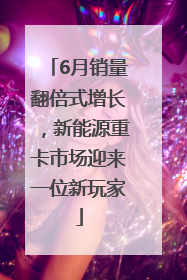 6月销量翻倍式增长，新能源重卡市场迎来一位新玩家